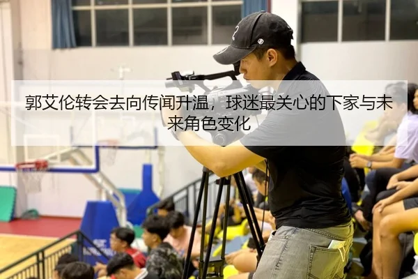 郭艾伦转会去向传闻升温，球迷最关心的下家与未来角色变化